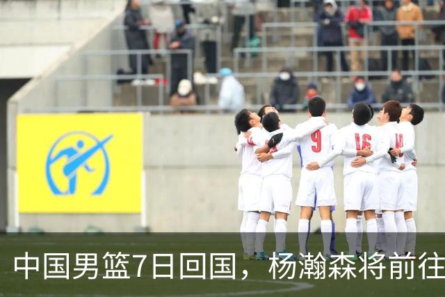 中国男篮7日回国，杨瀚森将前往美国参加夏季联赛